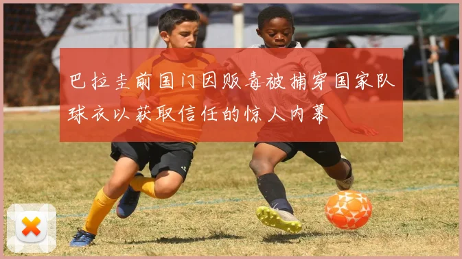 巴拉圭前国门因贩毒被捕穿国家队球衣以获取信任的惊人内幕