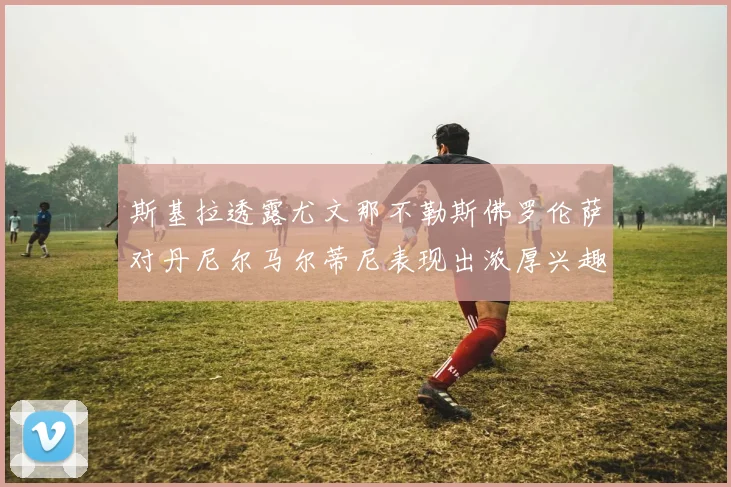 斯基拉透露尤文那不勒斯佛罗伦萨对丹尼尔马尔蒂尼表现出浓厚兴趣