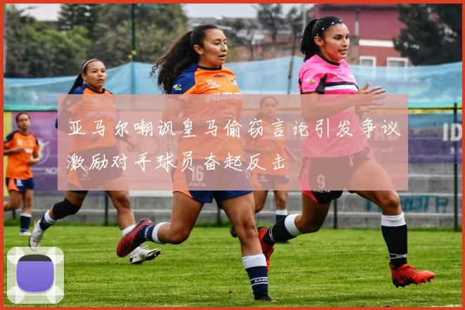 亚马尔嘲讽皇马偷窃言论引发争议激励对手球员奋起反击