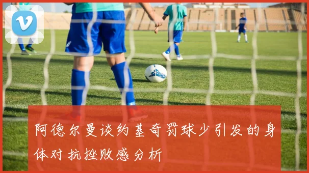 阿德尔曼谈约基奇罚球少引发的身体对抗挫败感分析