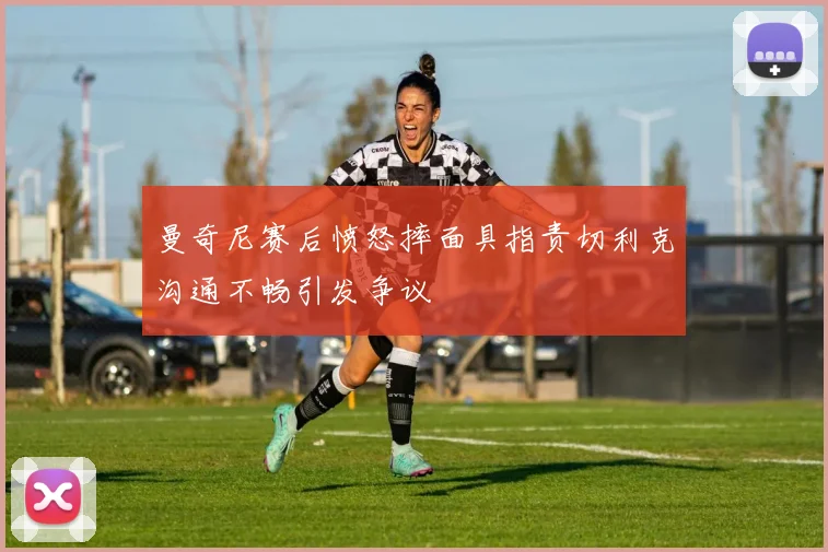 曼奇尼赛后愤怒摔面具指责切利克沟通不畅引发争议