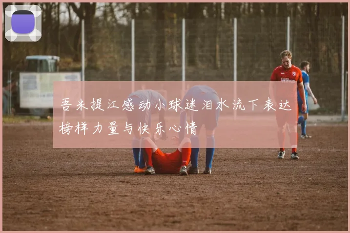 吾米提江感动小球迷泪水流下表达榜样力量与快乐心情