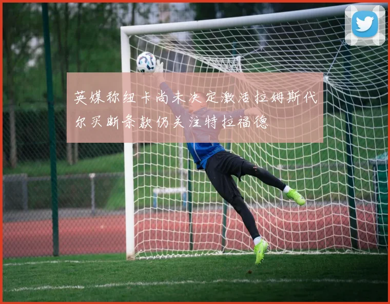 英媒称纽卡尚未决定激活拉姆斯代尔买断条款仍关注特拉福德