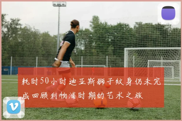 耗时50小时迪亚斯狮子纹身仍未完成回顾利物浦时期的艺术之旅
