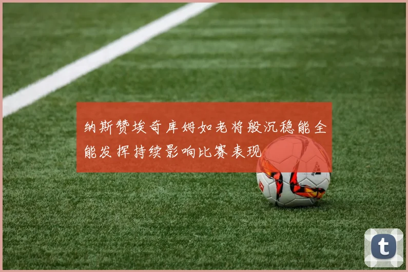 纳斯赞埃奇库姆如老将般沉稳能全能发挥持续影响比赛表现