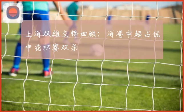 上海双雄交锋回顾：海港中超占优申花杯赛双杀