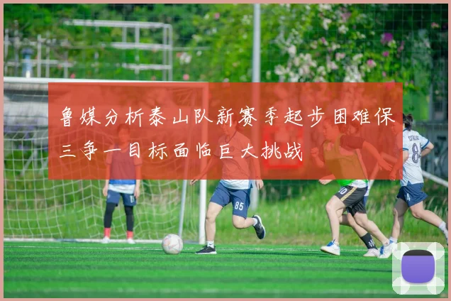 鲁媒分析泰山队新赛季起步困难保三争一目标面临巨大挑战