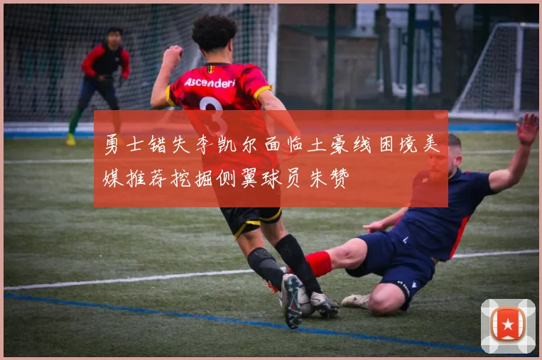 勇士错失李凯尔面临土豪线困境美媒推荐挖掘侧翼球员朱赞