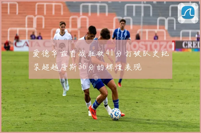 爱德华兹首战狂砍41分打破队史纪录超越唐斯36分的辉煌表现
