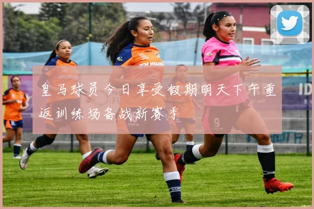 皇马球员今日享受假期明天下午重返训练场备战新赛季