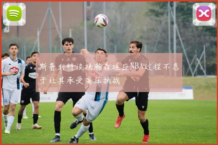 斯普利特谈杨瀚森适应NBA过程不急于让其承受高压挑战