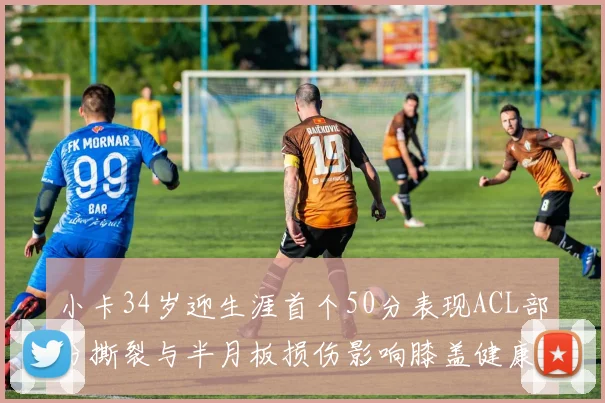 小卡34岁迎生涯首个50分表现ACL部分撕裂与半月板损伤影响膝盖健康