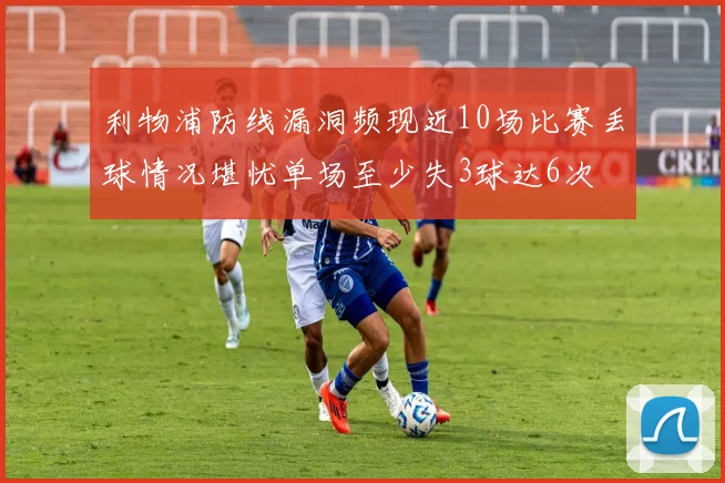 利物浦防线漏洞频现近10场比赛丢球情况堪忧单场至少失3球达6次