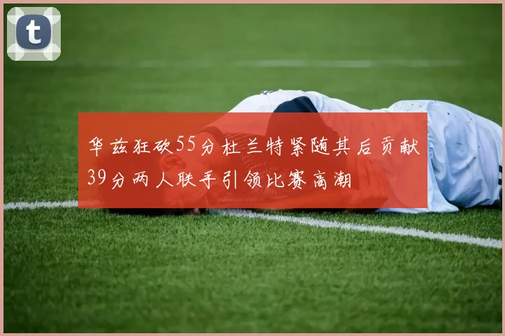 华兹狂砍55分杜兰特紧随其后贡献39分两人联手引领比赛高潮