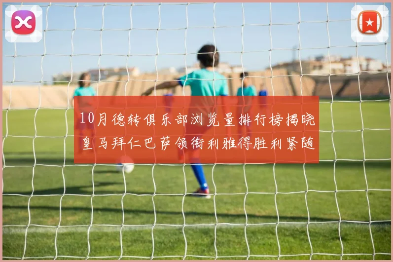 10月德转俱乐部浏览量排行榜揭晓皇马拜仁巴萨领衔利雅得胜利紧随其后