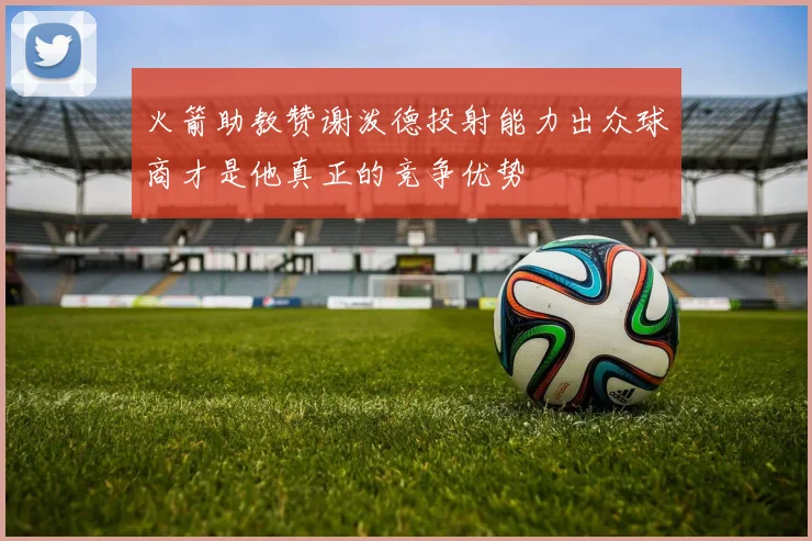 火箭助教赞谢泼德投射能力出众球商才是他真正的竞争优势