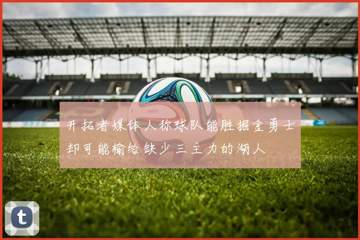开拓者媒体人称球队能胜掘金勇士却可能输给缺少三主力的湖人