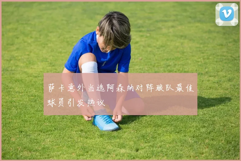 萨卡意外当选阿森纳对阵狼队最佳球员引发热议