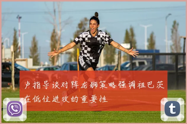 卢指导谈对阵龙狮策略强调祖巴茨在低位进攻的重要性