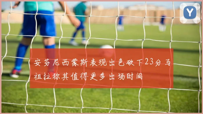 安芬尼西蒙斯表现出色砍下23分马祖拉称其值得更多出场时间