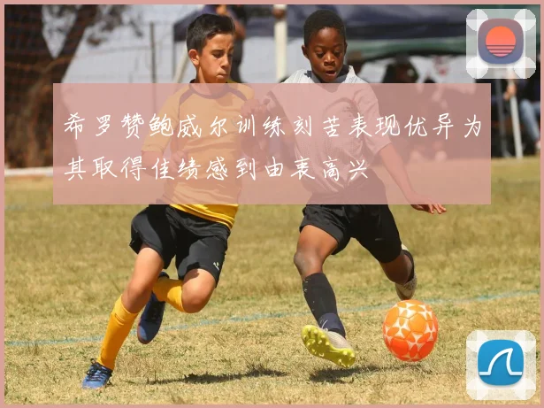 希罗赞鲍威尔训练刻苦表现优异为其取得佳绩感到由衷高兴