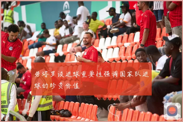 劳塔罗谈进球重要性强调国家队进球的珍贵价值