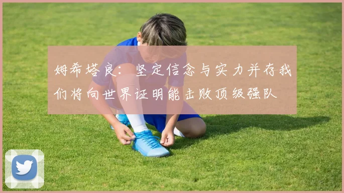 姆希塔良：坚定信念与实力并存我们将向世界证明能击败顶级强队