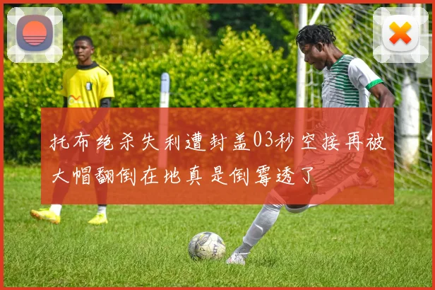 托布绝杀失利遭封盖03秒空接再被大帽翻倒在地真是倒霉透了