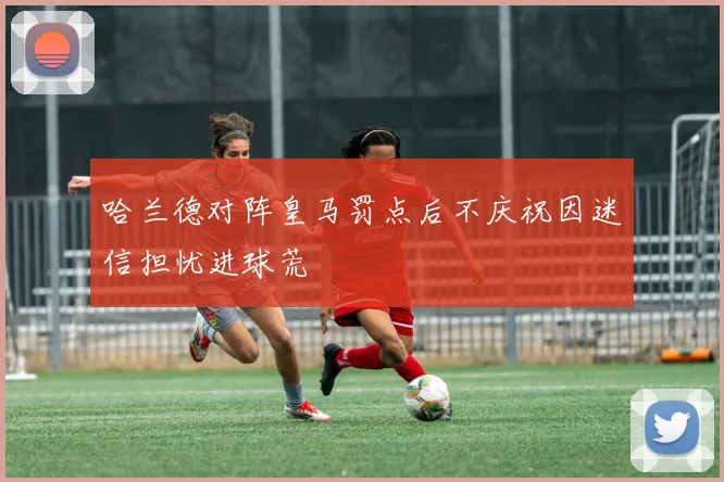 哈兰德对阵皇马罚点后不庆祝因迷信担忧进球荒