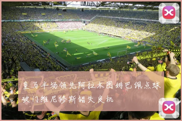 皇马半场领先阿拉木图姆巴佩点球破门维尼修斯错失良机