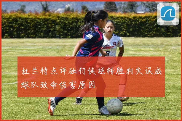 杜兰特点评独行侠逆转胜利失误成球队致命伤害原因