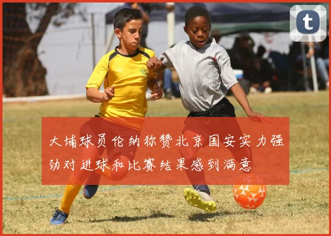 大埔球员伦纳称赞北京国安实力强劲对进球和比赛结果感到满意