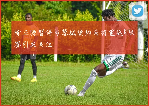徐正源暂停与蓉城续约或将重返K联赛引发关注