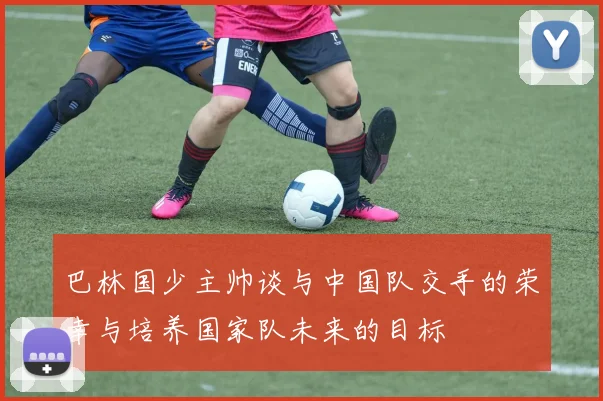 巴林国少主帅谈与中国队交手的荣幸与培养国家队未来的目标