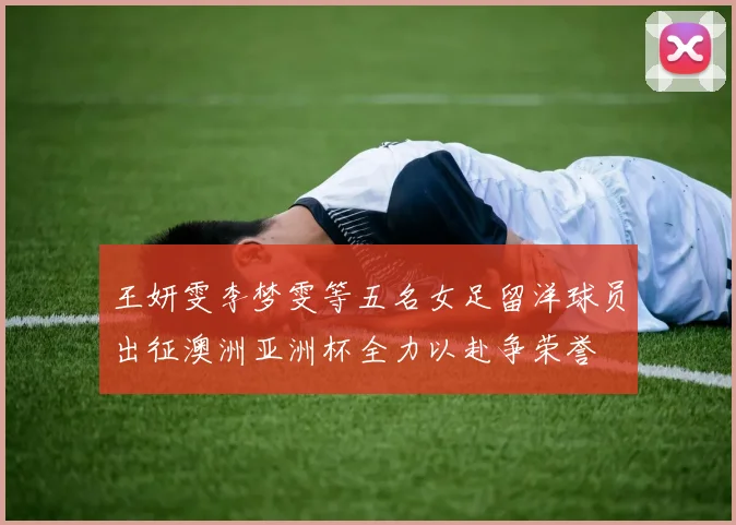 王妍雯李梦雯等五名女足留洋球员出征澳洲亚洲杯全力以赴争荣誉