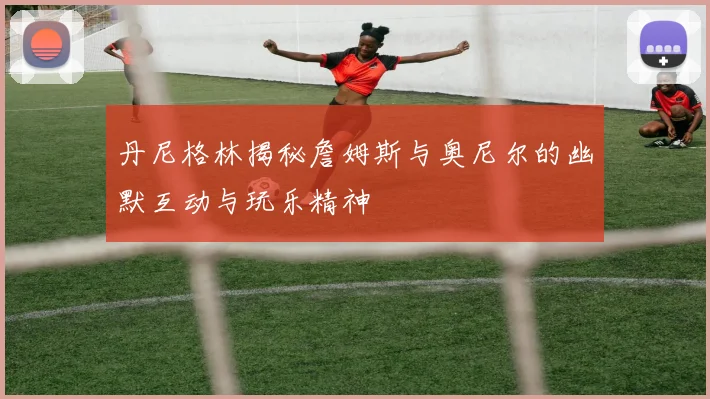 丹尼格林揭秘詹姆斯与奥尼尔的幽默互动与玩乐精神
