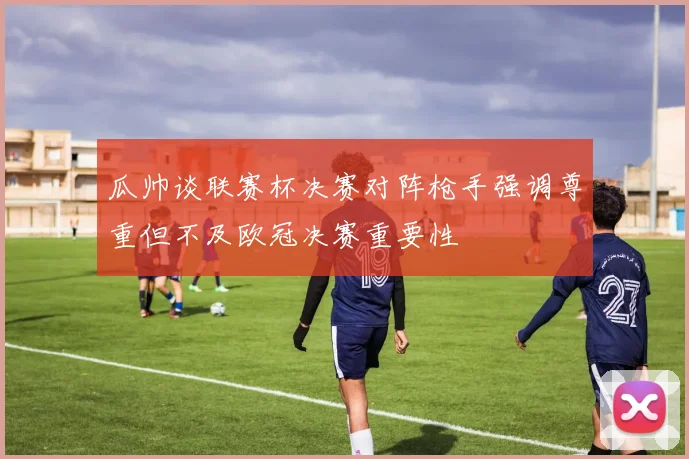 瓜帅谈联赛杯决赛对阵枪手强调尊重但不及欧冠决赛重要性