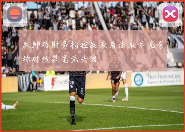 瓜帅对财务指控发表看法表示无奈称对结果毫无头绪