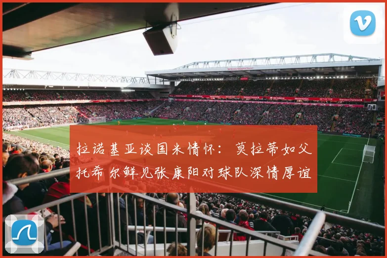 拉诺基亚谈国米情怀：莫拉蒂如父托希尔鲜见张康阳对球队深情厚谊