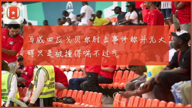 马威回应戈贝尔肘击事件称并无大碍只是被撞得喘不过气