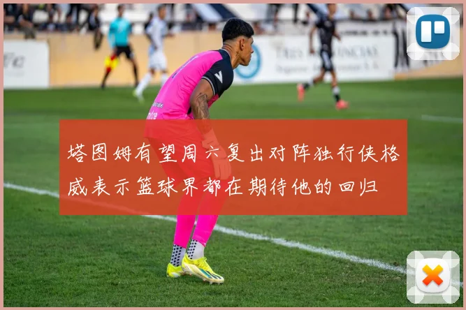 塔图姆有望周六复出对阵独行侠格威表示篮球界都在期待他的回归