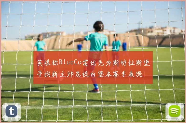 英媒称BlueCo需优先为斯特拉斯堡寻找新主帅忽视白堡本赛季表现