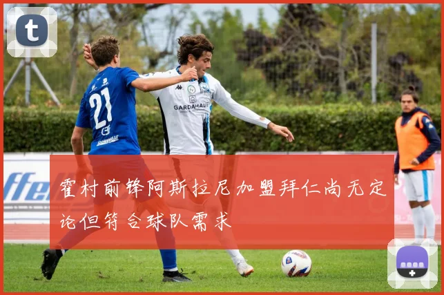 霍村前锋阿斯拉尼加盟拜仁尚无定论但符合球队需求