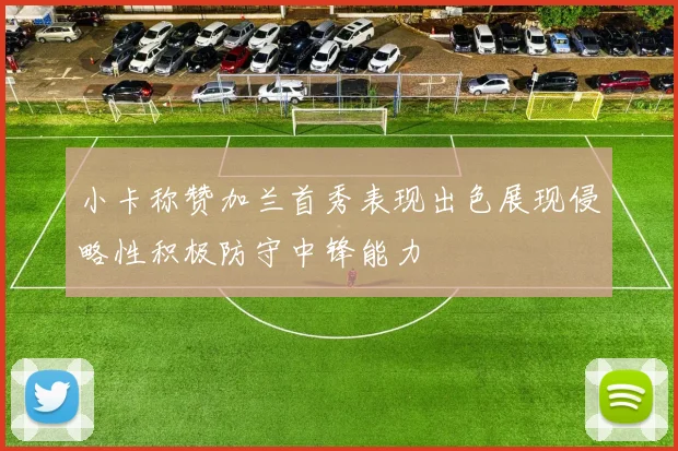 小卡称赞加兰首秀表现出色展现侵略性积极防守中锋能力