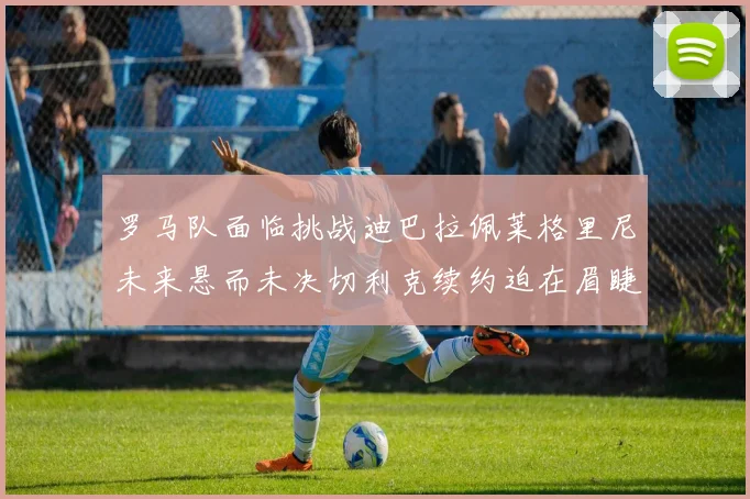 罗马队面临挑战迪巴拉佩莱格里尼未来悬而未决切利克续约迫在眉睫
