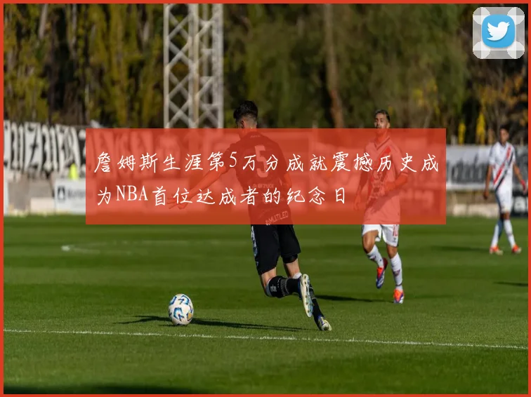 詹姆斯生涯第5万分成就震撼历史成为NBA首位达成者的纪念日
